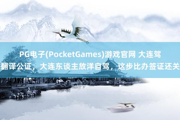 PG电子(PocketGames)游戏官网 大连驾照翻译公证，大连东谈主放洋自驾，这步比办签证还关键