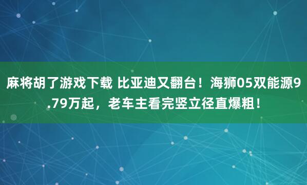 麻将胡了游戏下载 比亚迪又翻台！海狮05双能源9.79万起，老车主看完竖立径直爆粗！