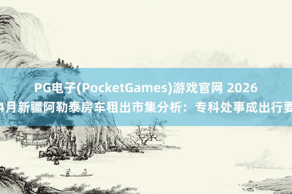 PG电子(PocketGames)游戏官网 2026年4月新疆阿勒泰房车租出市集分析：专科处事成出行要津