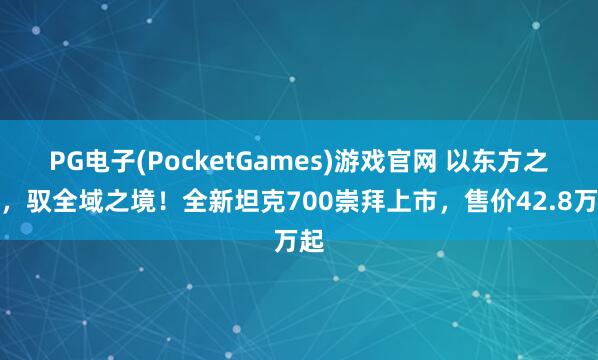PG电子(PocketGames)游戏官网 以东方之魂，驭全域之境！全新坦克700崇拜上市，售价42.8万起