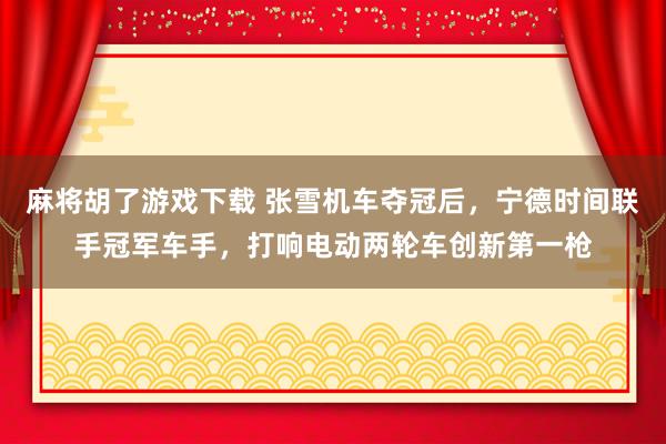 麻将胡了游戏下载 张雪机车夺冠后，宁德时间联手冠军车手，打响电动两轮车创新第一枪