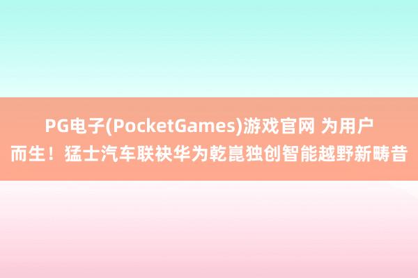 PG电子(PocketGames)游戏官网 为用户而生！猛士汽车联袂华为乾崑独创智能越野新畴昔