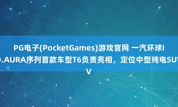PG电子(PocketGames)游戏官网 一汽环球ID.AURA序列首款车型T6负责亮相，定位中型纯电SUV
