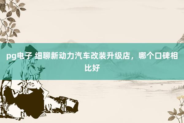 pg电子 细聊新动力汽车改装升级店，哪个口碑相比好