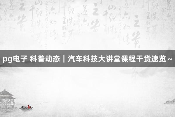 pg电子 科普动态｜汽车科技大讲堂课程干货速览～