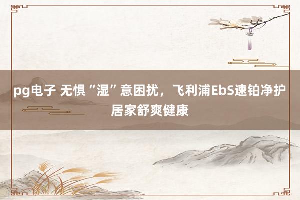 pg电子 无惧“湿”意困扰，飞利浦EbS速铂净护居家舒爽健康