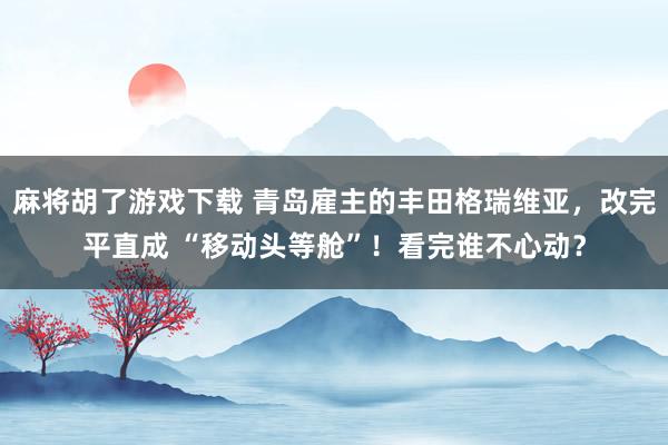 麻将胡了游戏下载 青岛雇主的丰田格瑞维亚，改完平直成 “移动头等舱”！看完谁不心动？