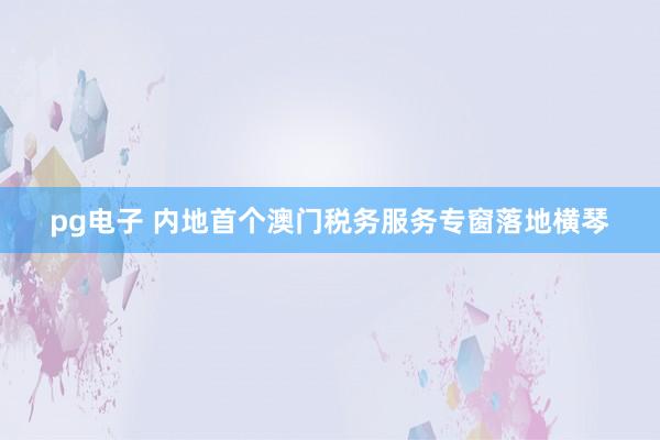 pg电子 内地首个澳门税务服务专窗落地横琴