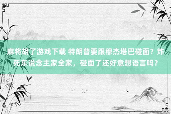 麻将胡了游戏下载 特朗普要跟穆杰塔巴碰面？炸死东说念主家全家，碰面了还好意想语言吗？