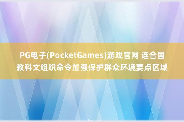 PG电子(PocketGames)游戏官网 连合国教科文组织命令加强保护群众环境要点区域