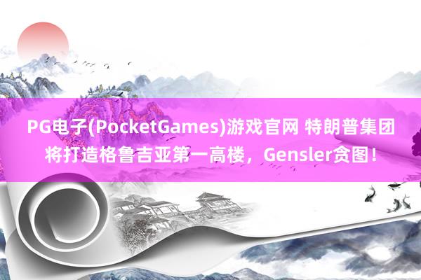 PG电子(PocketGames)游戏官网 特朗普集团将打造格鲁吉亚第一高楼，Gensler贪图！