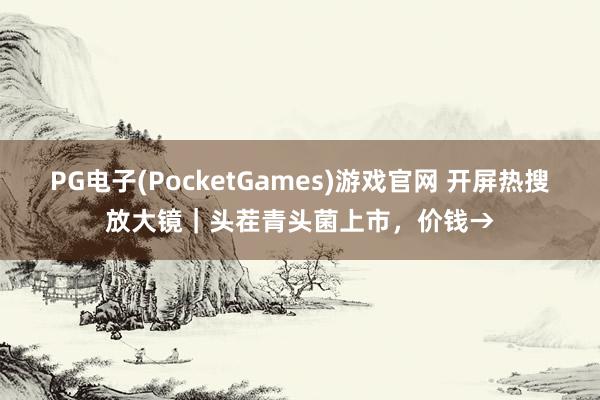PG电子(PocketGames)游戏官网 开屏热搜放大镜｜头茬青头菌上市，价钱→