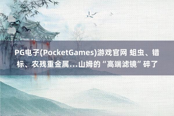 PG电子(PocketGames)游戏官网 蛆虫、错标、农残重金属…山姆的“高端滤镜”碎了