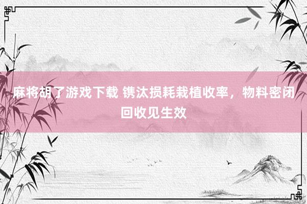 麻将胡了游戏下载 镌汰损耗栽植收率，物料密闭回收见生效
