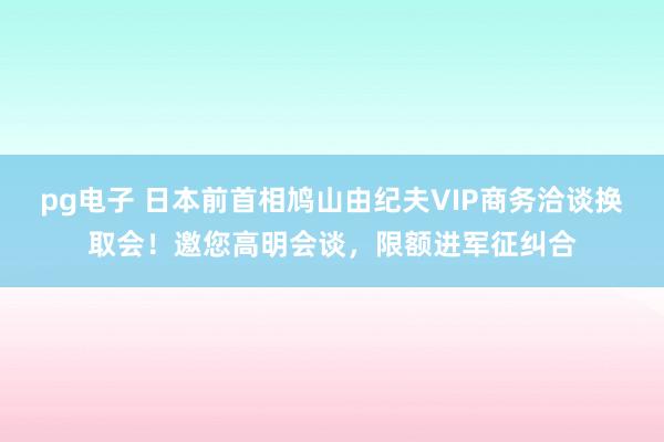 pg电子 日本前首相鸠山由纪夫VIP商务洽谈换取会！邀您高明会谈，限额进军征纠合