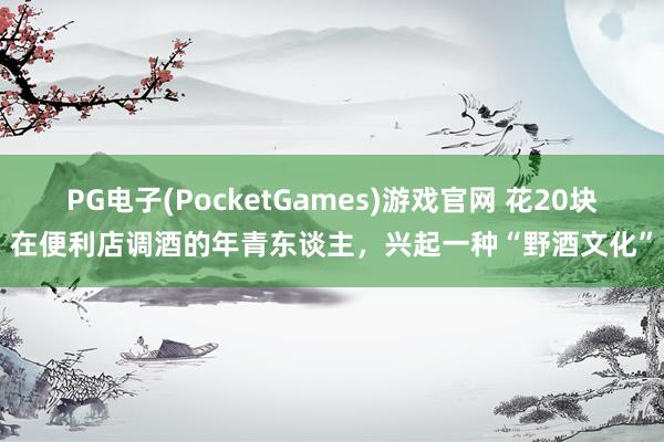 PG电子(PocketGames)游戏官网 花20块在便利店调酒的年青东谈主，兴起一种“野酒文化”