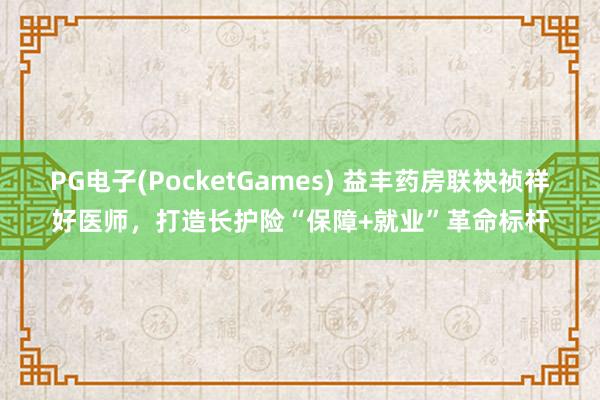 PG电子(PocketGames) 益丰药房联袂祯祥好医师，打造长护险“保障+就业”革命标杆