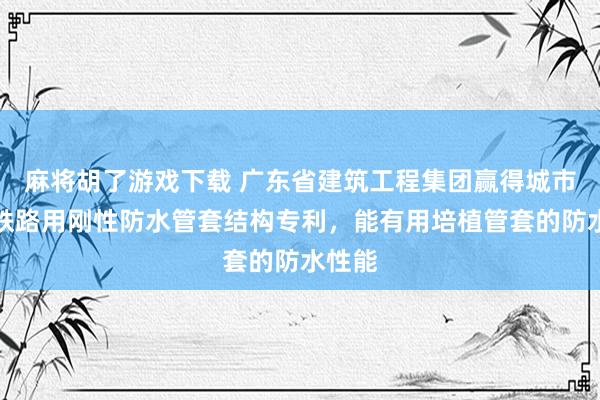 麻将胡了游戏下载 广东省建筑工程集团赢得城市地下铁路用刚性防水管套结构专利，能有用培植管套的防水性能