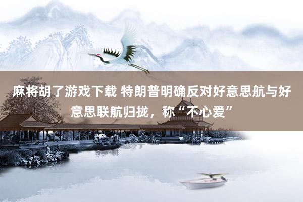 麻将胡了游戏下载 特朗普明确反对好意思航与好意思联航归拢，称“不心爱”