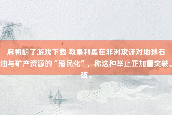 麻将胡了游戏下载 教皇利奥在非洲攻讦对地球石油与矿产资源的“殖民化”，称这种举止正加重突破。