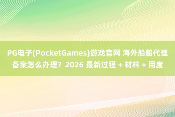 PG电子(PocketGames)游戏官网 海外船舶代理备案怎么办理？2026 最新过程 + 材料 + 用度