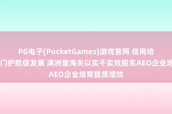 PG电子(PocketGames)游戏官网 信用培育开新局 国门护航促发展 满洲里海关以实干实效股东AEO企业培育提质增效