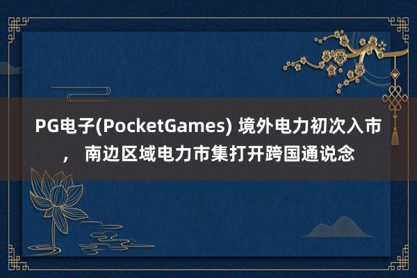 PG电子(PocketGames) 境外电力初次入市， 南边区域电力市集打开跨国通说念