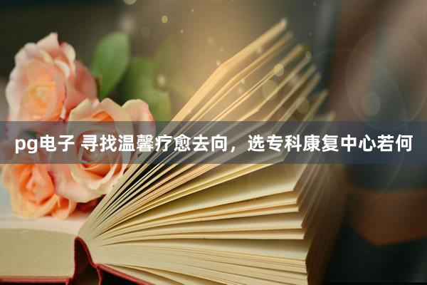 pg电子 寻找温馨疗愈去向，选专科康复中心若何