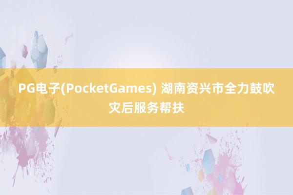 PG电子(PocketGames) 湖南资兴市全力鼓吹灾后服务帮扶