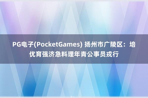 PG电子(PocketGames) 扬州市广陵区：培优育强济急料理年青公事员戎行