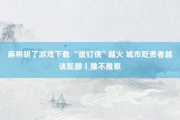 麻将胡了游戏下载 “拔钉侠”越火 城市贬责者越该酡颜丨豫不雅察