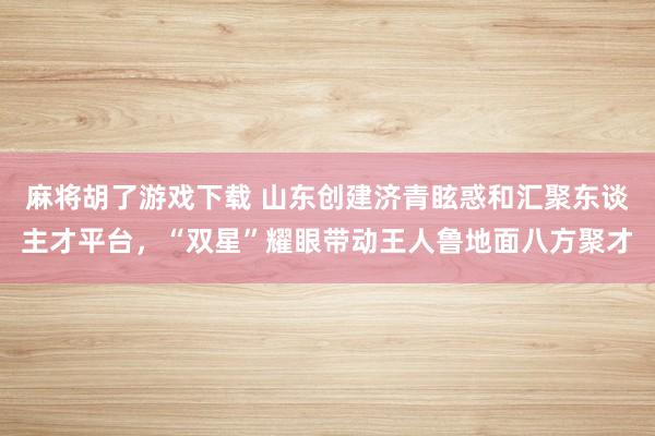 麻将胡了游戏下载 山东创建济青眩惑和汇聚东谈主才平台，“双星”耀眼带动王人鲁地面八方聚才