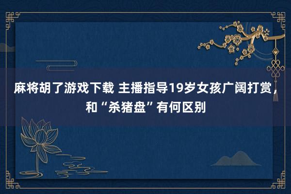 麻将胡了游戏下载 主播指导19岁女孩广阔打赏，和“杀猪盘”有何区别