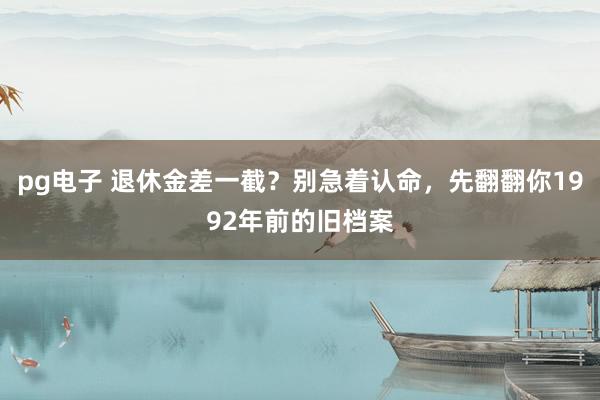 pg电子 退休金差一截？别急着认命，先翻翻你1992年前的旧档案