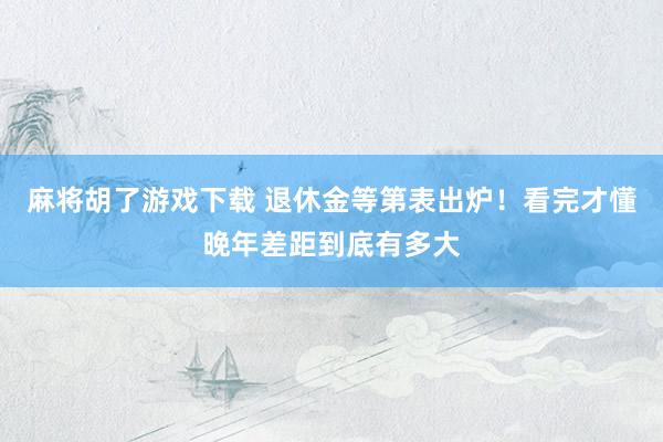 麻将胡了游戏下载 退休金等第表出炉！看完才懂晚年差距到底有多大