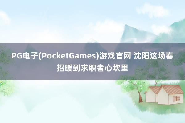 PG电子(PocketGames)游戏官网 沈阳这场春招暖到求职者心坎里
