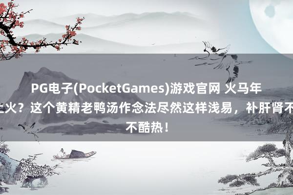 PG电子(PocketGames)游戏官网 火马年最易上火？这个黄精老鸭汤作念法尽然这样浅易，补肝肾不酷热！
