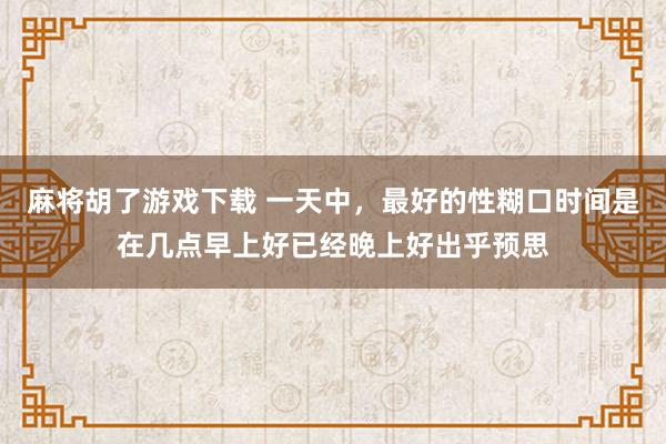 麻将胡了游戏下载 一天中，最好的性糊口时间是在几点早上好已经晚上好出乎预思