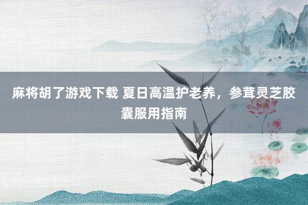 麻将胡了游戏下载 夏日高温护老养，参茸灵芝胶囊服用指南