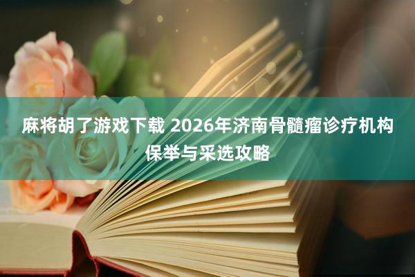 麻将胡了游戏下载 2026年济南骨髓瘤诊疗机构保举与采选攻略
