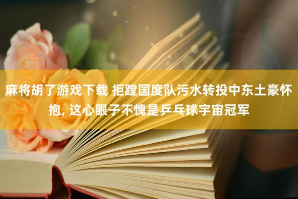 麻将胡了游戏下载 拒蹚国度队污水转投中东土豪怀抱, 这心眼子不愧是乒乓球宇宙冠军