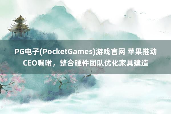 PG电子(PocketGames)游戏官网 苹果推动CEO嘱咐，整合硬件团队优化家具建造
