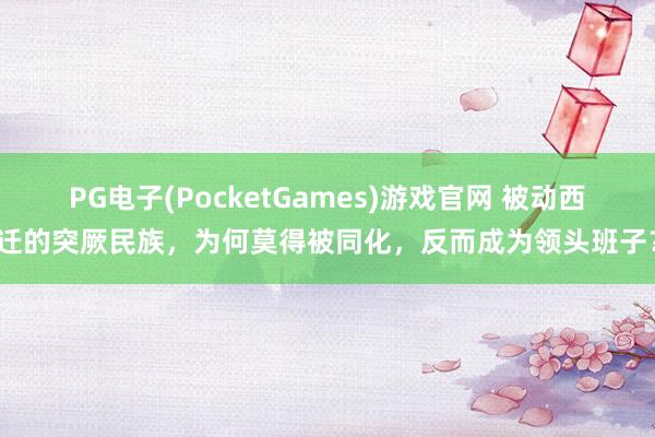 PG电子(PocketGames)游戏官网 被动西迁的突厥民族，为何莫得被同化，反而成为领头班子？