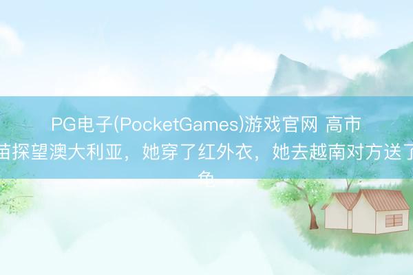 PG电子(PocketGames)游戏官网 高市早苗探望澳大利亚，她穿了红外衣，她去越南对方送了龟