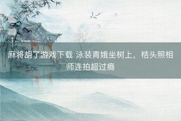 麻将胡了游戏下载 泳装青娥坐树上，<a href=