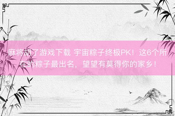 麻将胡了游戏下载 宇宙粽子终极PK！这6个所在的粽子最出名，望望有莫得你的家乡！