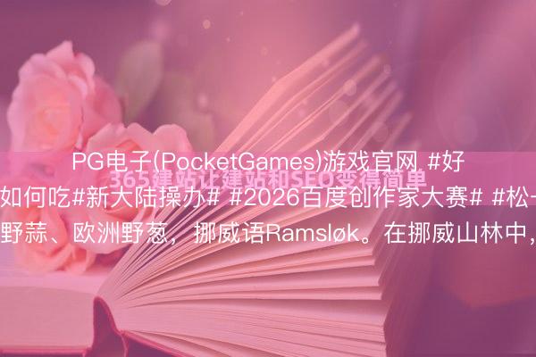 PG电子(PocketGames)游戏官网 #好意思食特种兵#野韭菜如何吃#新大陆操办# #2026百度创作家大赛# #松一松# 野韭菜也叫熊葱、野蒜、欧洲野葱，挪威语Ramsløk。在挪威山林中，春天非时时见，<a href=