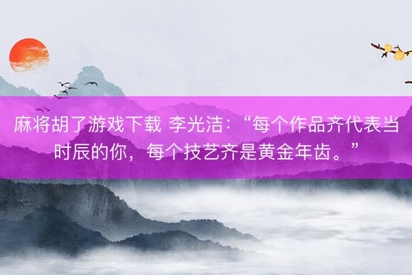 麻将胡了游戏下载 李光洁：“每个作品齐代表当时辰的你，每个技艺齐是黄金年齿。”