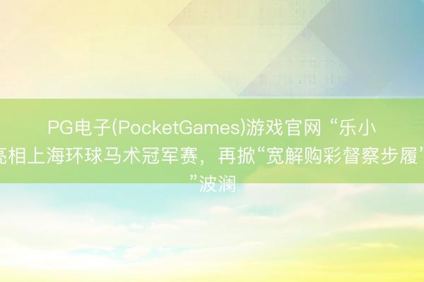 PG电子(PocketGames)游戏官网 “乐小星”亮相上海环球马术冠军赛，再掀“宽解购彩督察步履”波澜