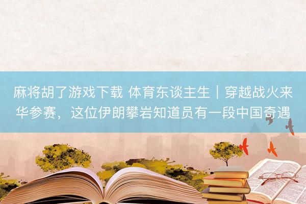 麻将胡了游戏下载 体育东谈主生｜穿越战火来华参赛，这位伊朗攀